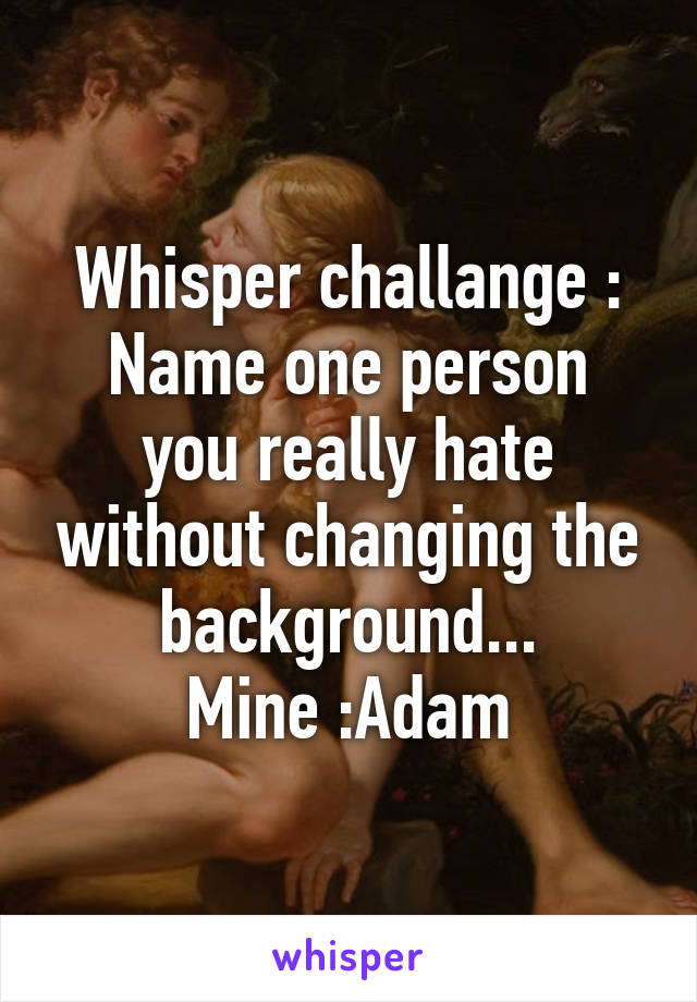 Whisper challange :
Name one person you really hate without changing the background...
 Mine :Adam 