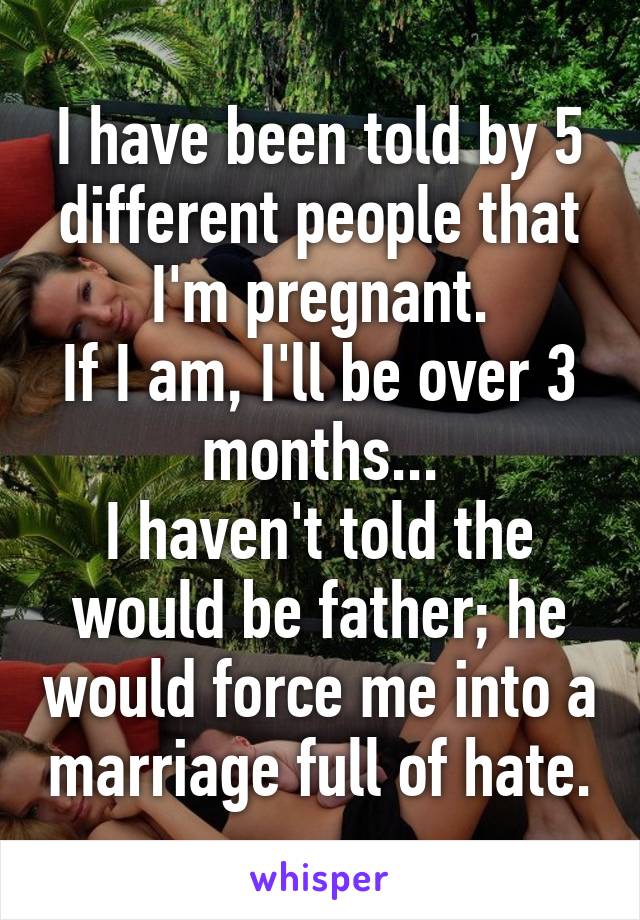 I have been told by 5 different people that I'm pregnant.
If I am, I'll be over 3 months...
I haven't told the would be father; he would force me into a marriage full of hate.