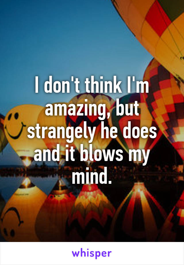 I don't think I'm amazing, but strangely he does and it blows my mind.