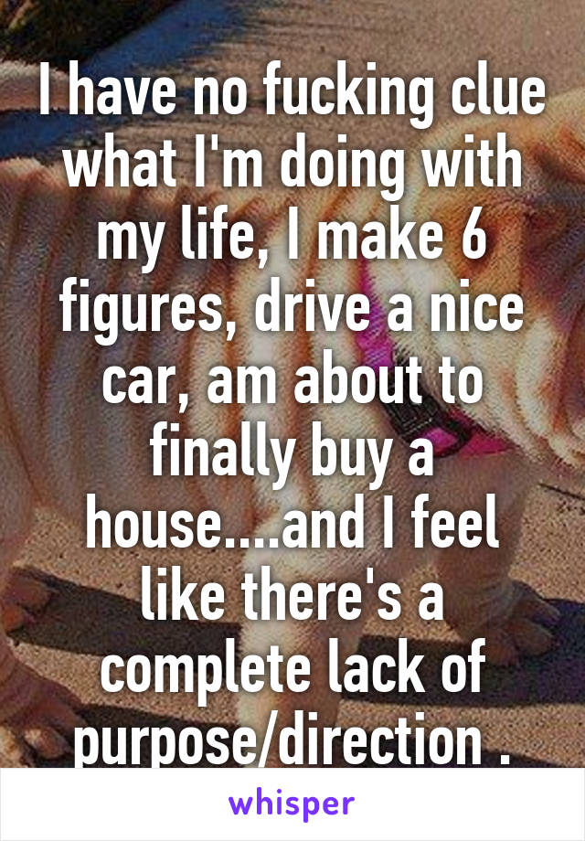 I have no fucking clue what I'm doing with my life, I make 6 figures, drive a nice car, am about to finally buy a house....and I feel like there's a complete lack of purpose/direction .