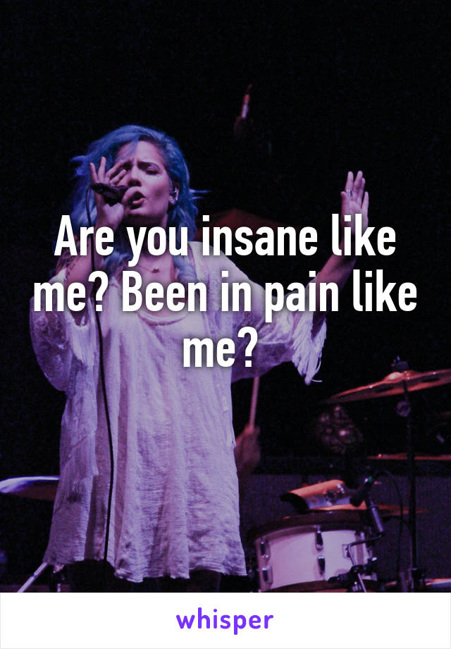 Are you insane like me? Been in pain like me? 
