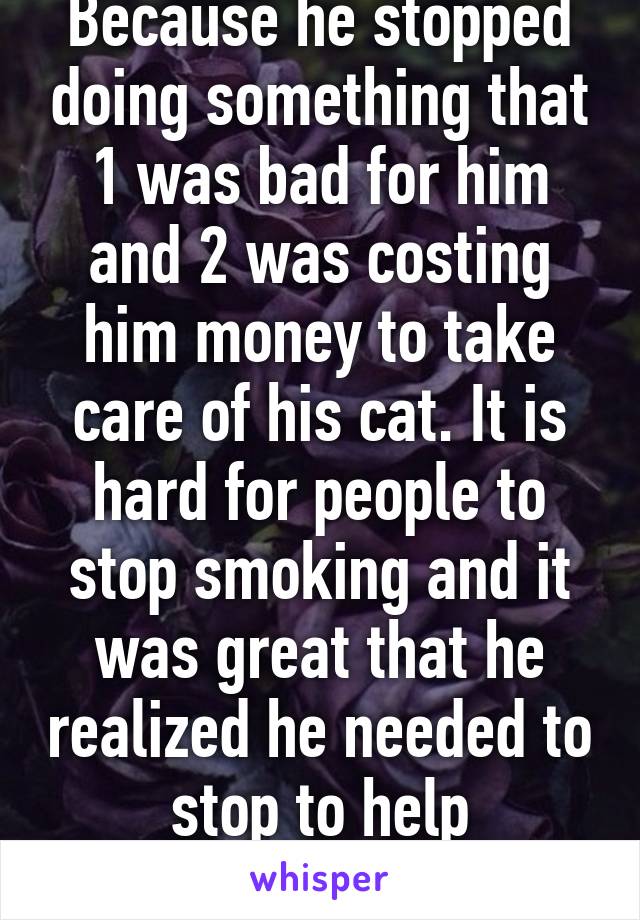 Because he stopped doing something that 1 was bad for him and 2 was costing him money to take care of his cat. It is hard for people to stop smoking and it was great that he realized he needed to stop to help something he loved