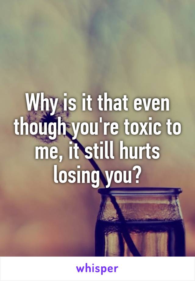 Why is it that even though you're toxic to me, it still hurts losing you?