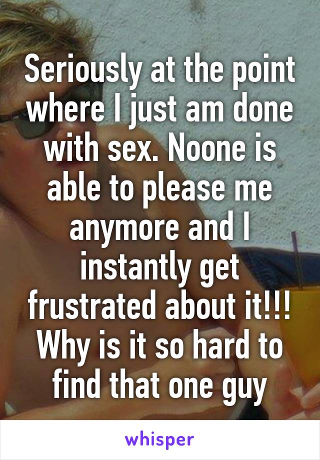 Seriously at the point where I just am done with sex. Noone is able to please me anymore and I instantly get frustrated about it!!! Why is it so hard to find that one guy