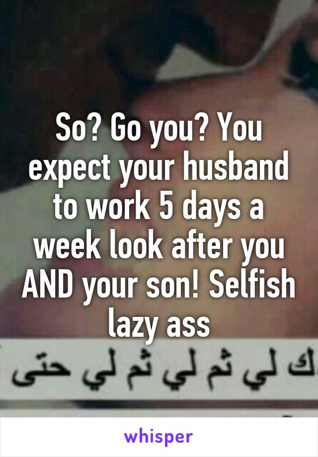 So? Go you? You expect your husband to work 5 days a week look after you AND your son! Selfish lazy ass