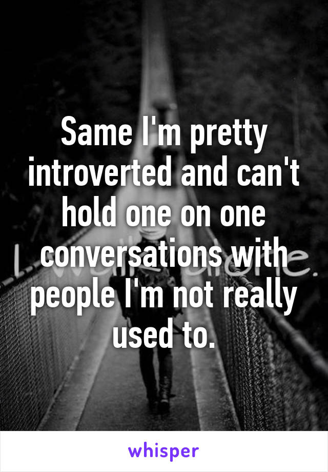 Same I'm pretty introverted and can't hold one on one conversations with people I'm not really used to.