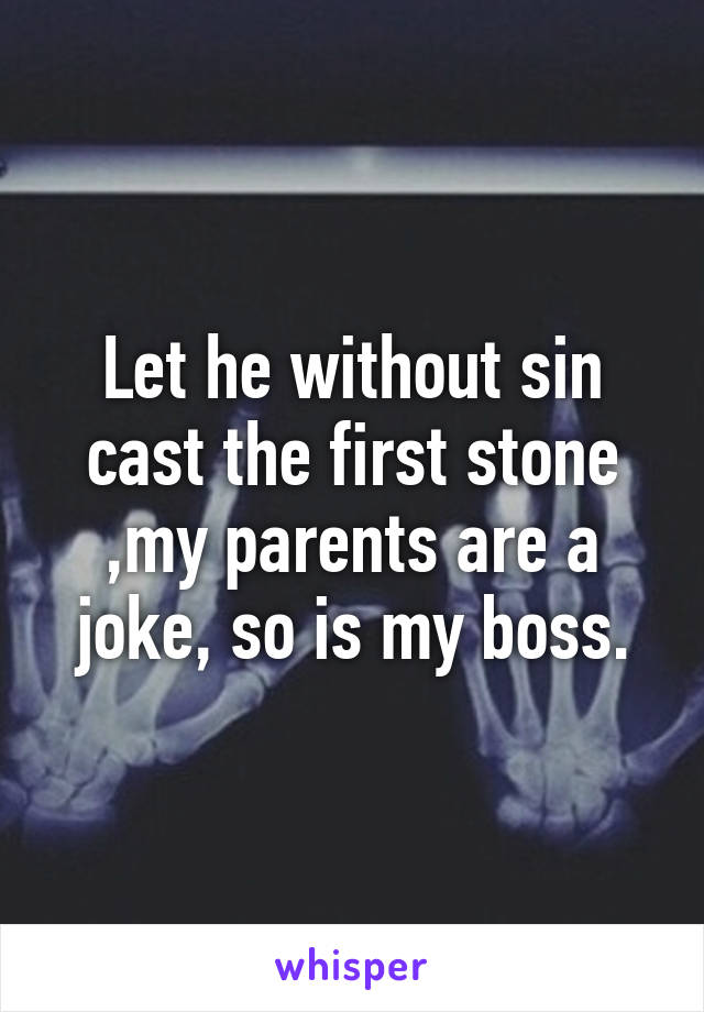 Let he without sin cast the first stone ,my parents are a joke, so is my boss.