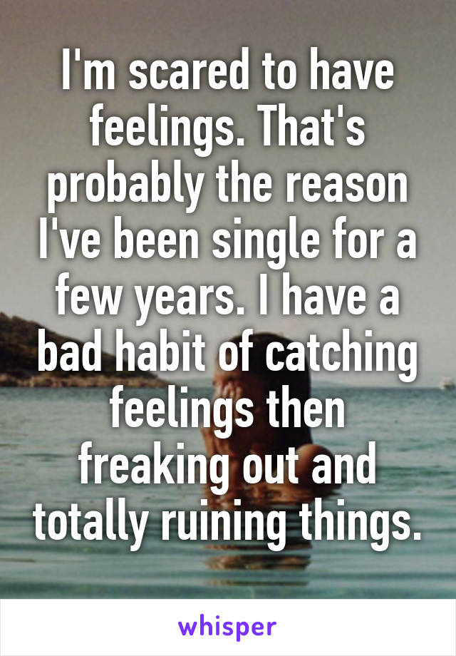 I'm scared to have feelings. That's probably the reason I've been single for a few years. I have a bad habit of catching feelings then freaking out and totally ruining things. 