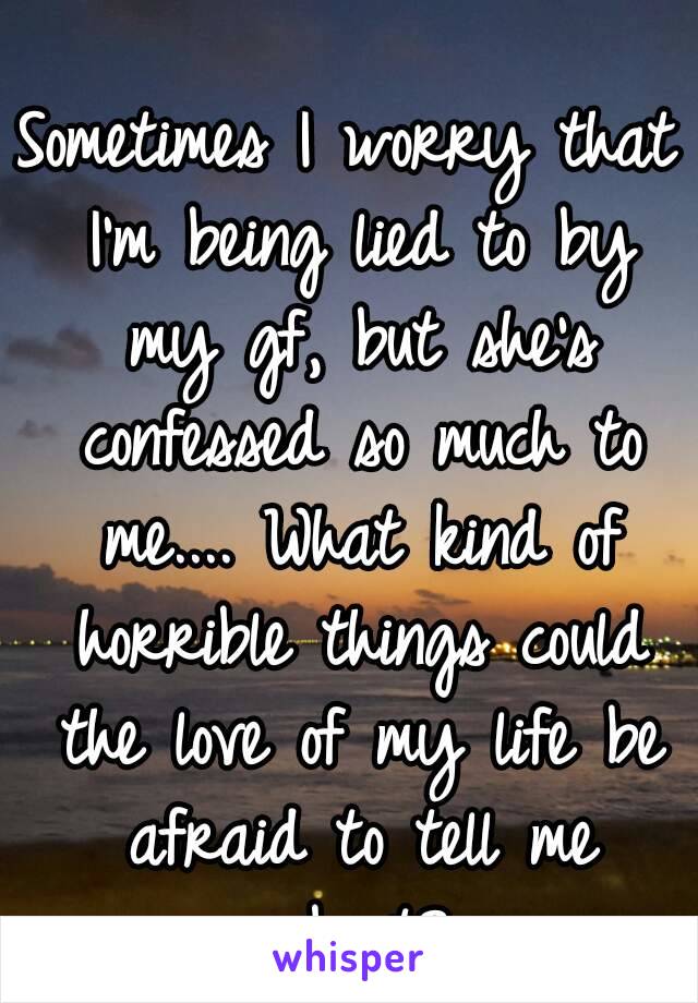 Sometimes I worry that I'm being lied to by my gf, but she's confessed so much to me.... What kind of horrible things could the love of my life be afraid to tell me about?