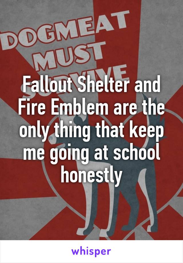 Fallout Shelter and Fire Emblem are the only thing that keep me going at school honestly