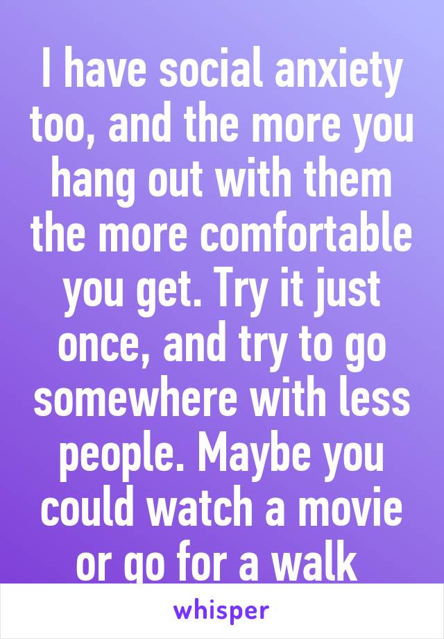 I have social anxiety too, and the more you hang out with them the more comfortable you get. Try it just once, and try to go somewhere with less people. Maybe you could watch a movie or go for a walk 