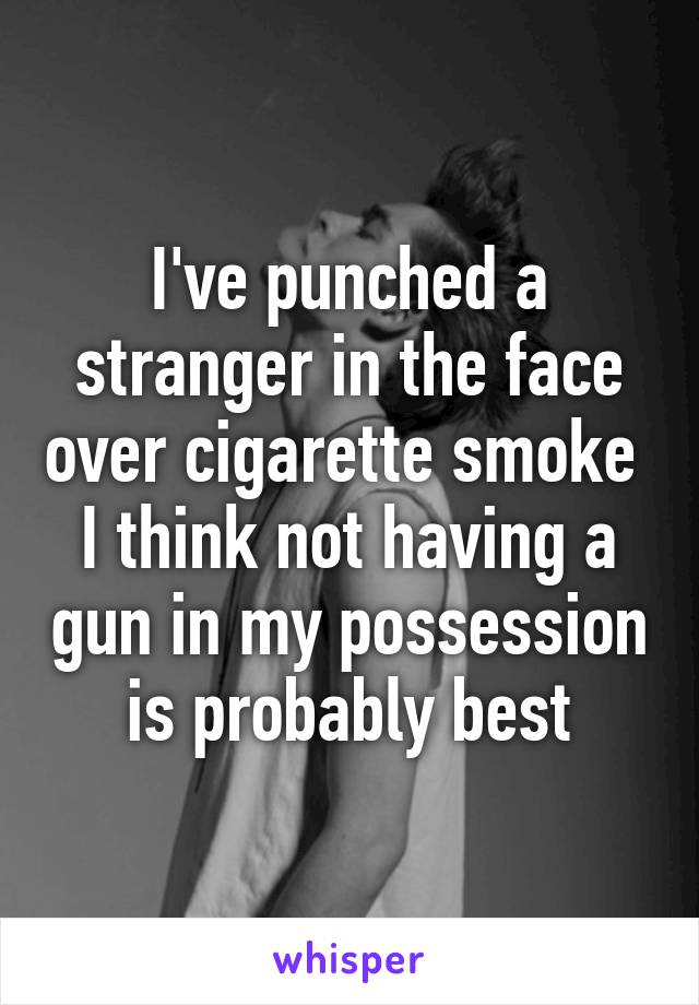 I've punched a stranger in the face over cigarette smoke 
I think not having a gun in my possession is probably best