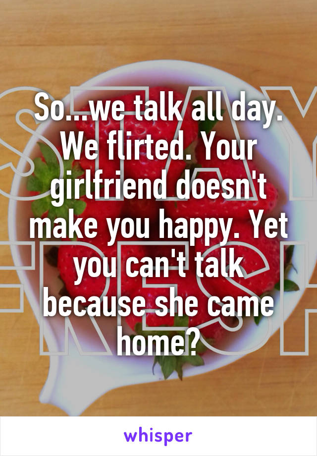 So...we talk all day. We flirted. Your girlfriend doesn't make you happy. Yet you can't talk because she came home?