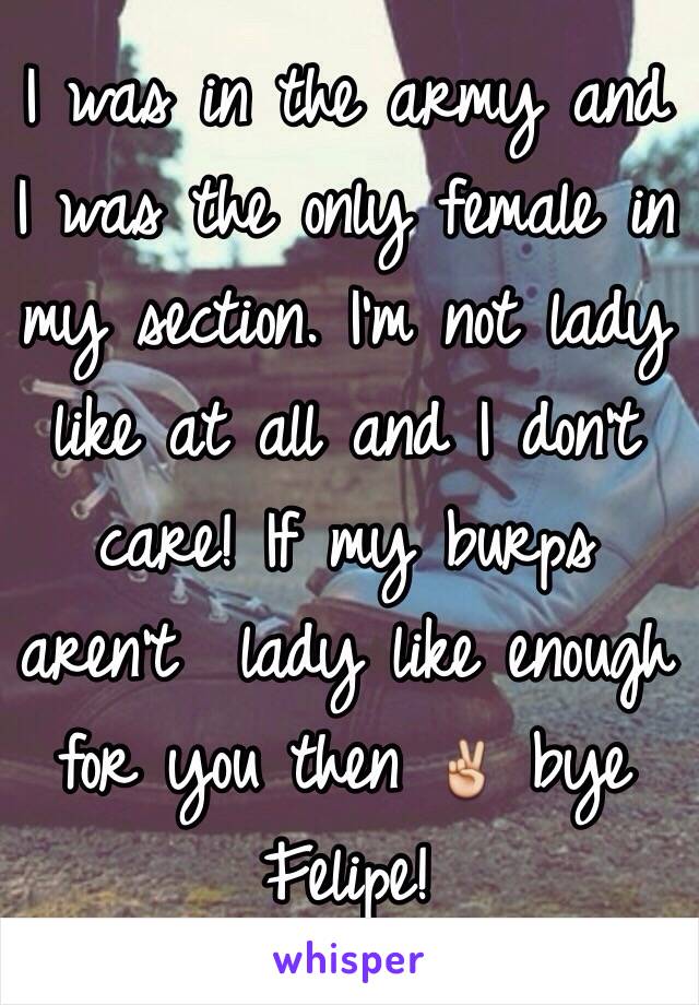 I was in the army and I was the only female in my section. I'm not lady like at all and I don't care! If my burps aren't  lady like enough for you then ✌️ bye Felipe!