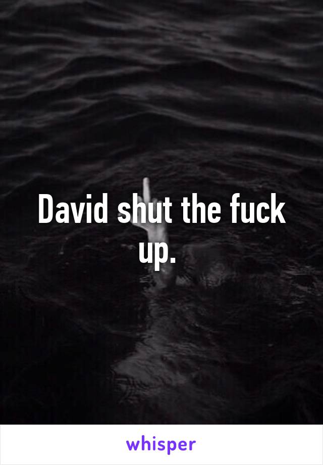 David shut the fuck up. 