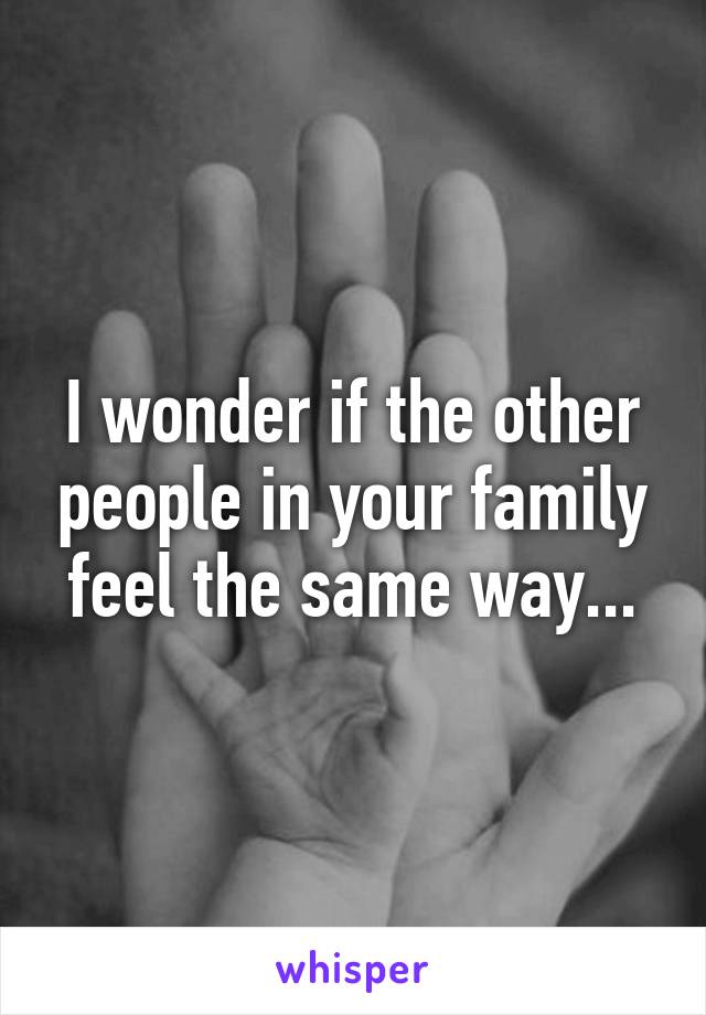 I wonder if the other people in your family feel the same way...