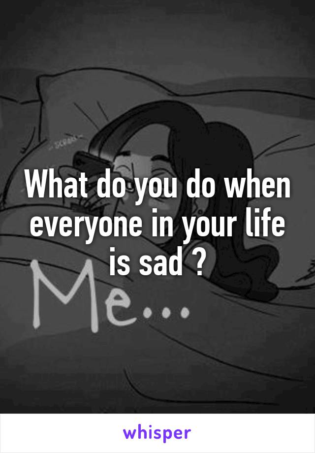 What do you do when everyone in your life is sad ?