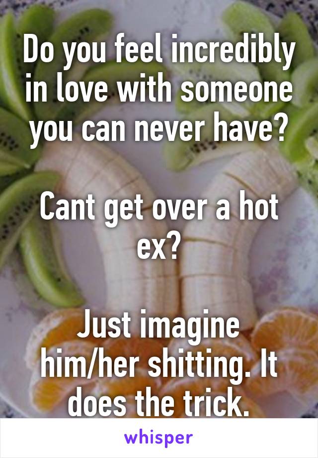 Do you feel incredibly in love with someone you can never have?

Cant get over a hot ex?

Just imagine him/her shitting. It does the trick.