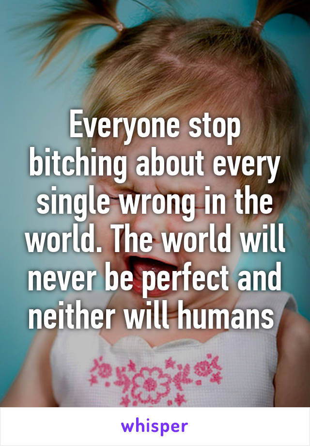 Everyone stop bitching about every single wrong in the world. The world will never be perfect and neither will humans 