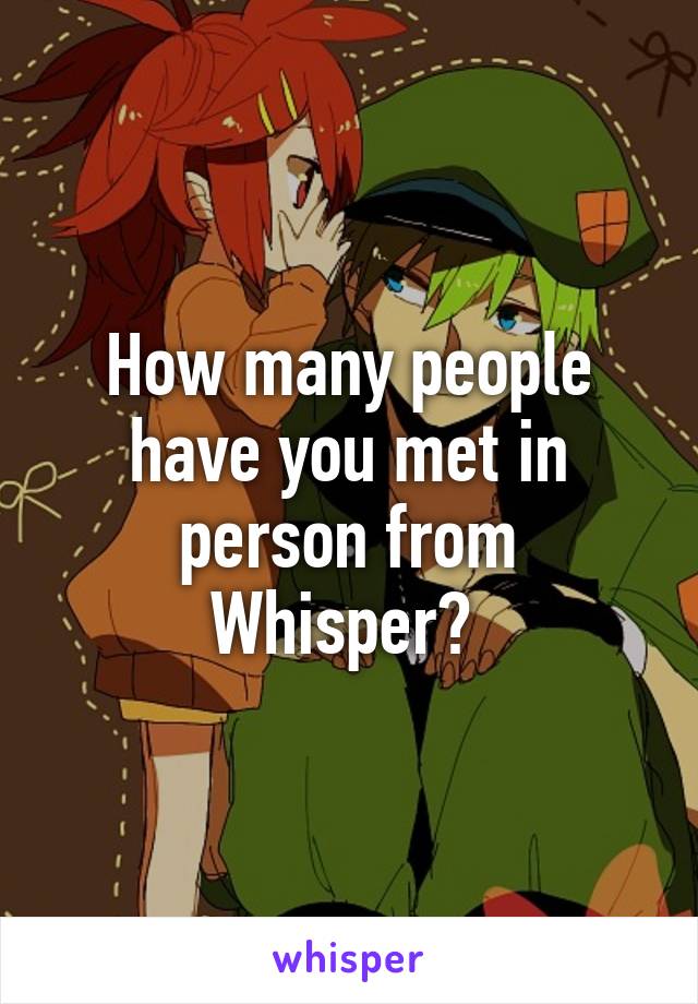 How many people have you met in person from Whisper? 