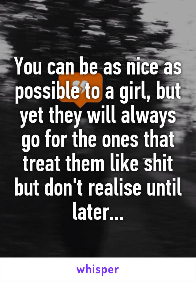 You can be as nice as possible to a girl, but yet they will always go for the ones that treat them like shit but don't realise until later...