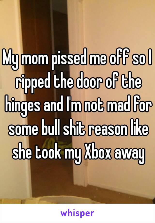 My mom pissed me off so I ripped the door of the hinges and I'm not mad for some bull shit reason like she took my Xbox away