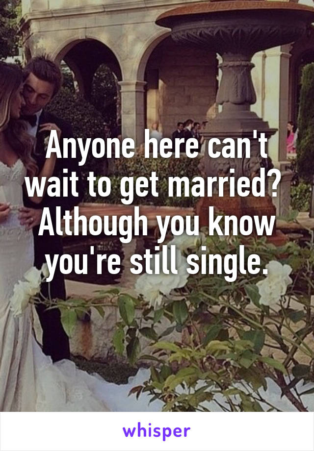 Anyone here can't wait to get married? 
Although you know you're still single.
