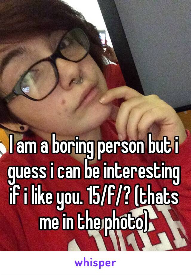 I am a boring person but i guess i can be interesting if i like you. 15/f/? (thats me in the photo) 