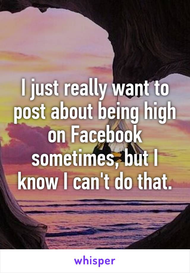 I just really want to post about being high on Facebook sometimes, but I know I can't do that.