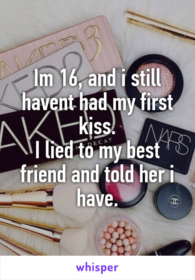 Im 16, and i still havent had my first kiss.
I lied to my best friend and told her i have.