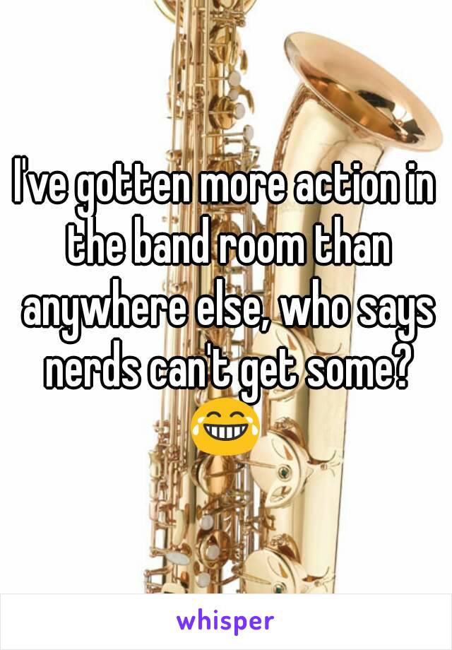 I've gotten more action in the band room than anywhere else, who says nerds can't get some? 😂 