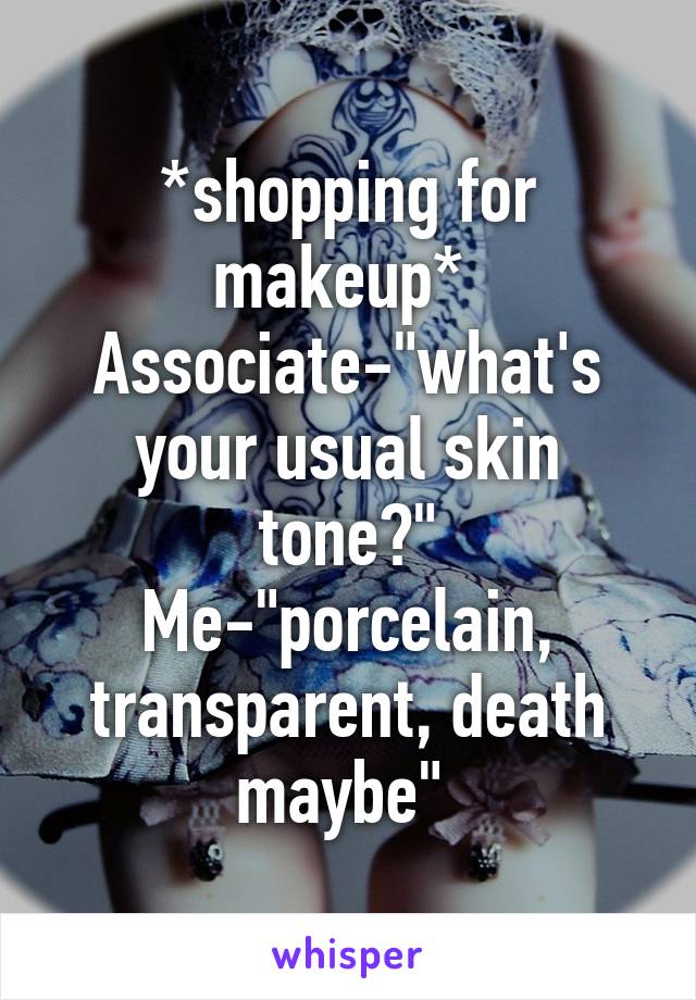 *shopping for makeup* 
Associate-"what's your usual skin tone?"
Me-"porcelain, transparent, death maybe" 