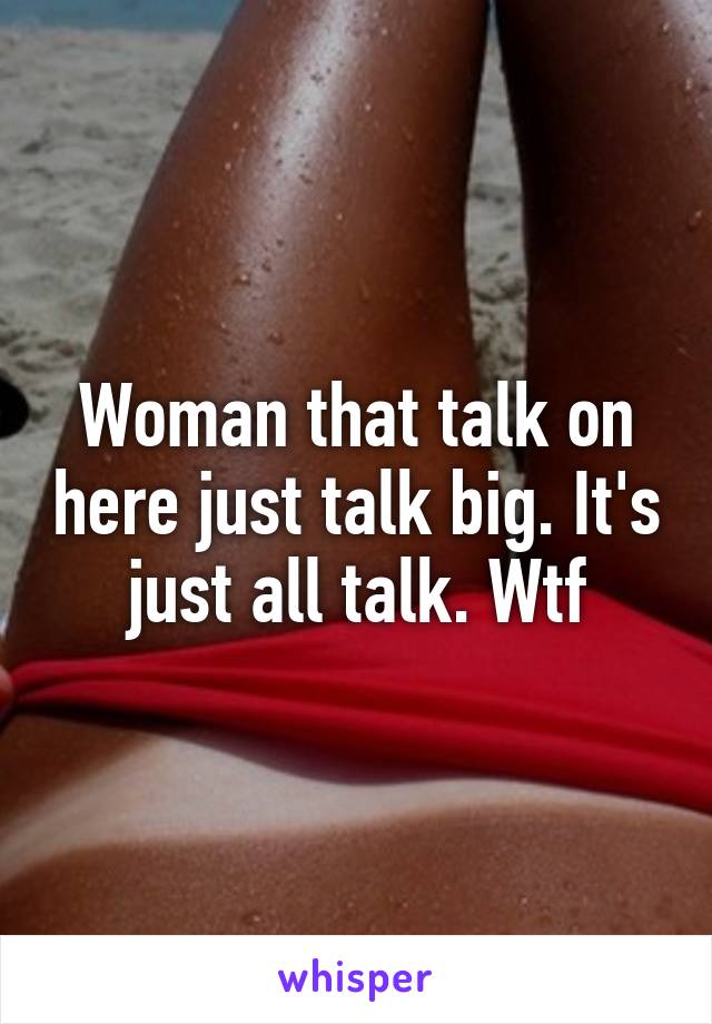 Woman that talk on here just talk big. It's just all talk. Wtf