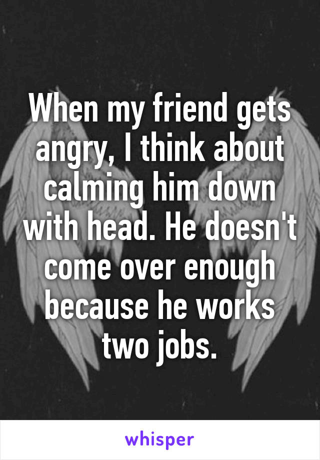 When my friend gets angry, I think about calming him down with head. He doesn't come over enough because he works two jobs.