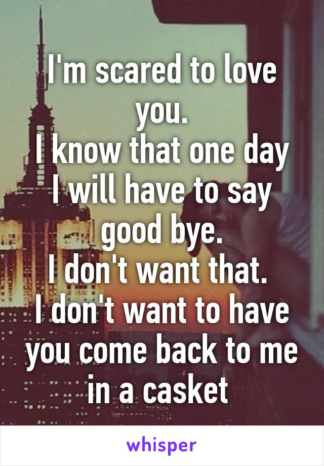 I'm scared to love you.
I know that one day I will have to say good bye.
I don't want that. 
I don't want to have you come back to me in a casket 