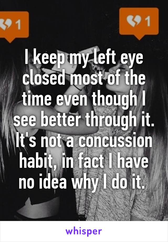 I keep my left eye closed most of the time even though I see better through it. It's not a concussion habit, in fact I have no idea why I do it. 