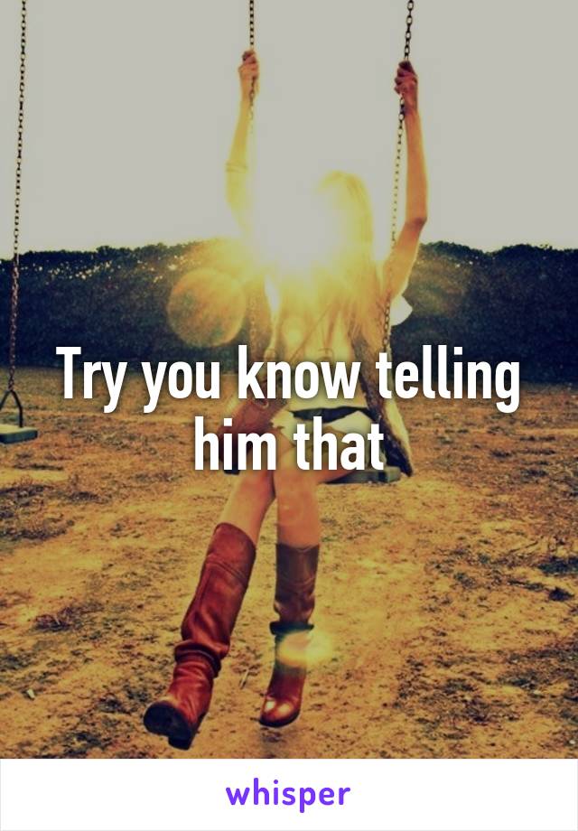 Try you know telling him that