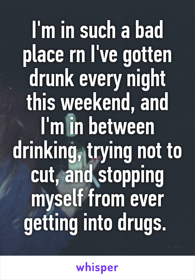 I'm in such a bad place rn I've gotten drunk every night this weekend, and I'm in between drinking, trying not to cut, and stopping myself from ever getting into drugs. 
