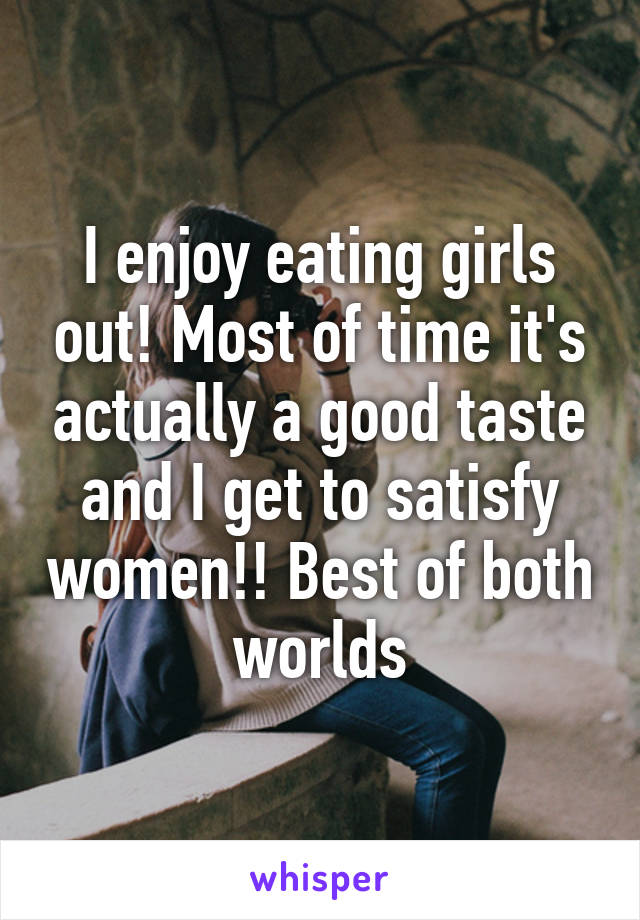 I enjoy eating girls out! Most of time it's actually a good taste and I get to satisfy women!! Best of both worlds