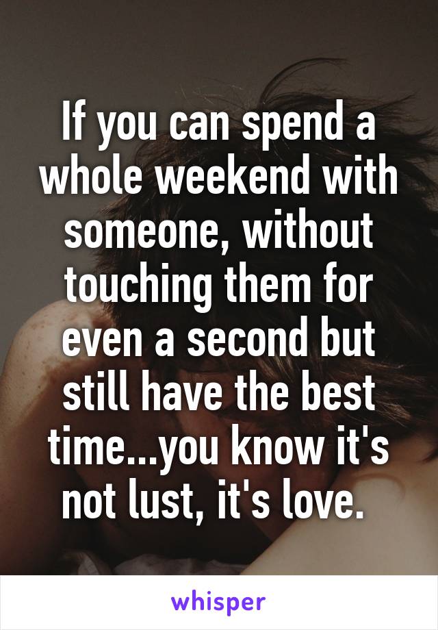 If you can spend a whole weekend with someone, without touching them for even a second but still have the best time...you know it's not lust, it's love. 