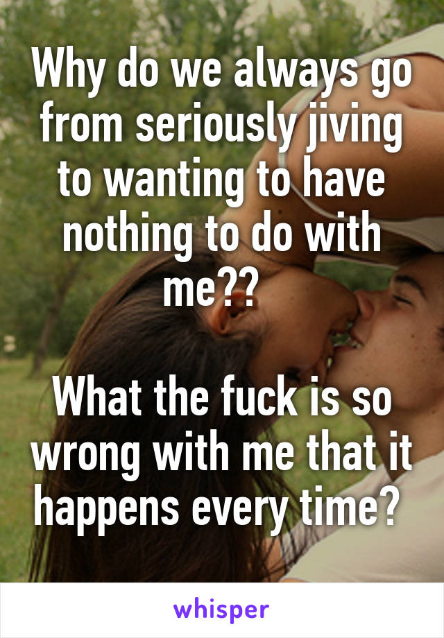 Why do we always go from seriously jiving to wanting to have nothing to do with me??  

What the fuck is so wrong with me that it happens every time?  