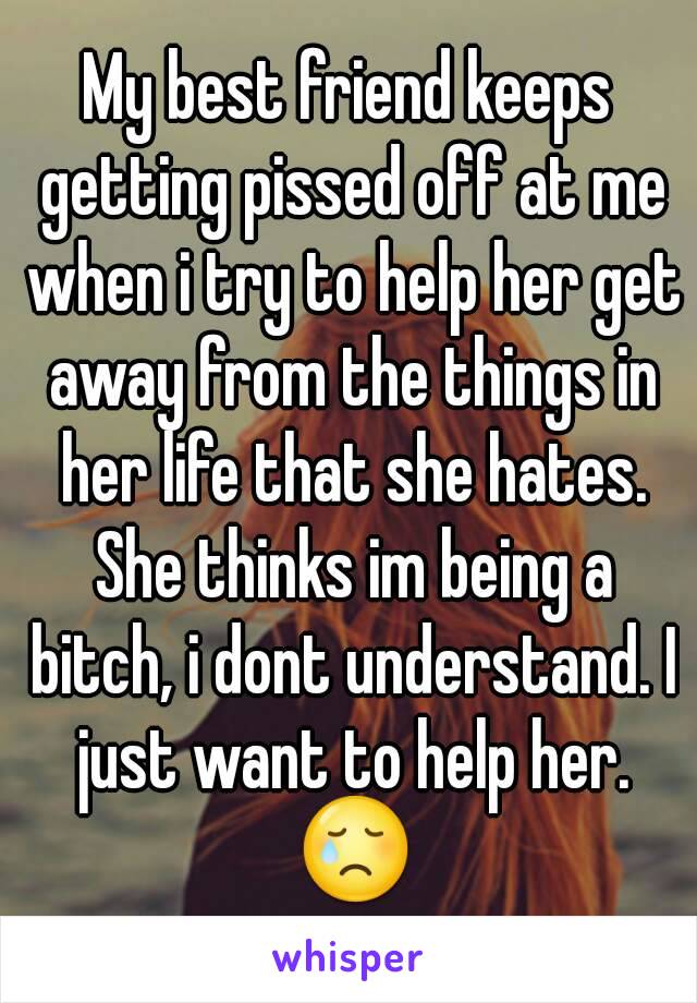 My best friend keeps getting pissed off at me when i try to help her get away from the things in her life that she hates. She thinks im being a bitch, i dont understand. I just want to help her. 😢