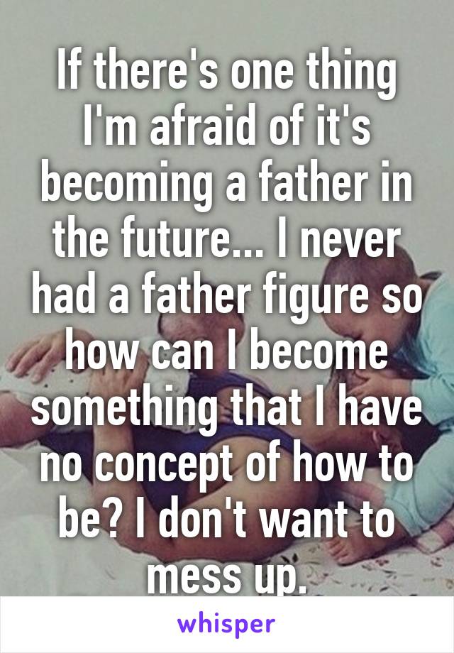 If there's one thing I'm afraid of it's becoming a father in the future... I never had a father figure so how can I become something that I have no concept of how to be? I don't want to mess up.