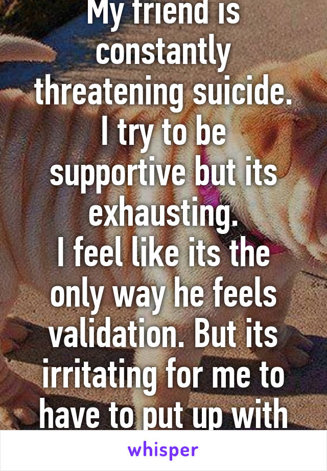 My friend is constantly threatening suicide.
I try to be supportive but its exhausting.
I feel like its the only way he feels validation. But its irritating for me to have to put up with twice a week