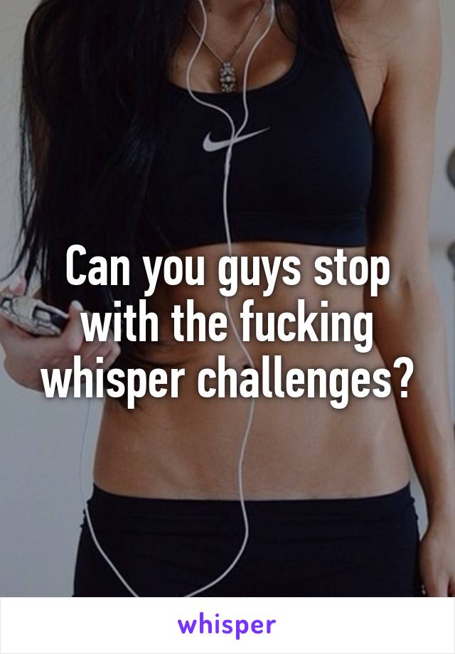 Can you guys stop with the fucking whisper challenges?