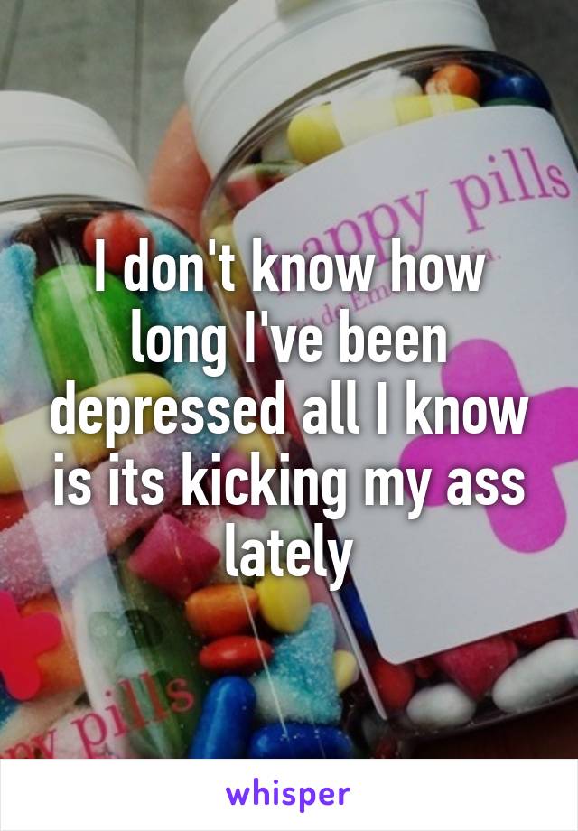 I don't know how long I've been depressed all I know is its kicking my ass lately