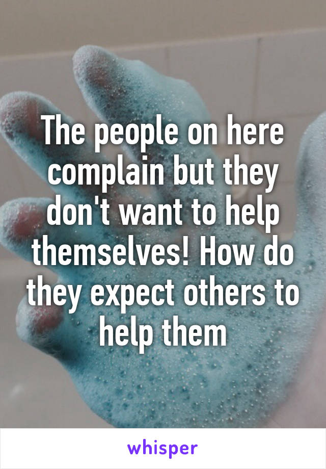 The people on here complain but they don't want to help themselves! How do they expect others to help them