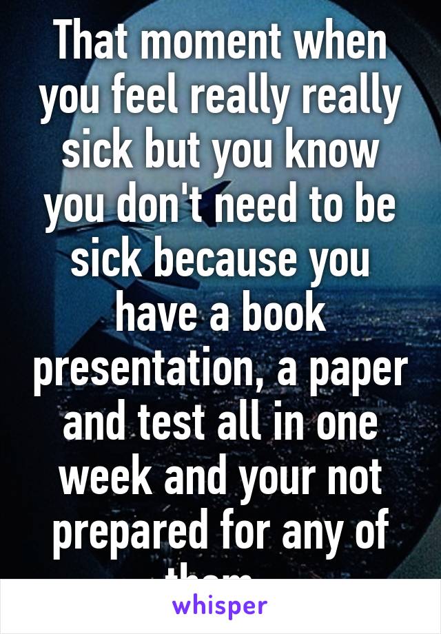 That moment when you feel really really sick but you know you don't need to be sick because you have a book presentation, a paper and test all in one week and your not prepared for any of them. 