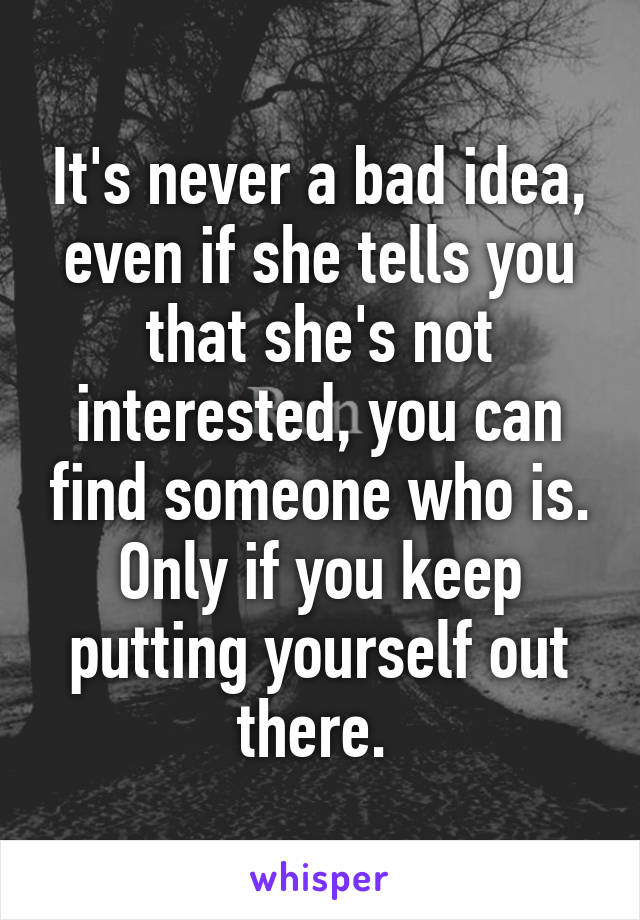 It's never a bad idea, even if she tells you that she's not interested, you can find someone who is. Only if you keep putting yourself out there. 