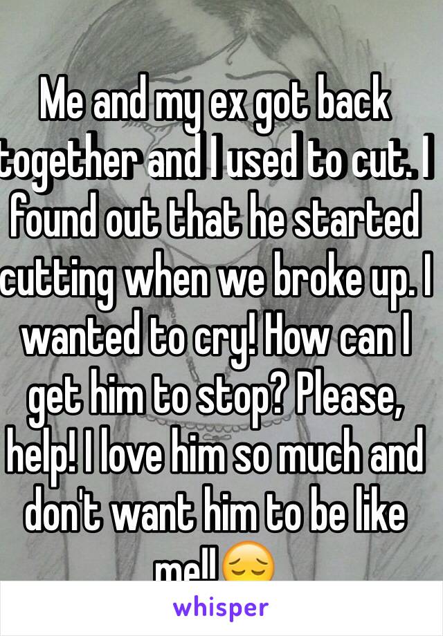 Me and my ex got back together and I used to cut. I found out that he started cutting when we broke up. I wanted to cry! How can I get him to stop? Please, help! I love him so much and don't want him to be like me!!😔 